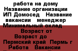 работа на дому › Название организации ­ ИП Домосед › Название вакансии ­ менеджер › Минимальный оклад ­ 30 000 › Возраст от ­ 22 › Возраст до ­ 69 - Пермский край, Пермь г. Работа » Вакансии   . Пермский край,Пермь г.